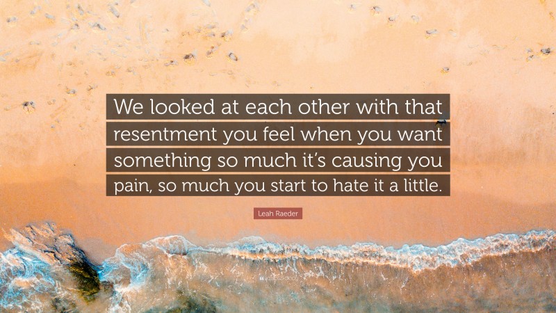 Leah Raeder Quote: “We looked at each other with that resentment you feel when you want something so much it’s causing you pain, so much you start to hate it a little.”