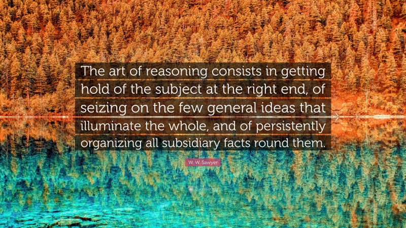 W. W. Sawyer Quote: “The art of reasoning consists in getting hold of the subject at the right end, of seizing on the few general ideas that illuminate the whole, and of persistently organizing all subsidiary facts round them.”