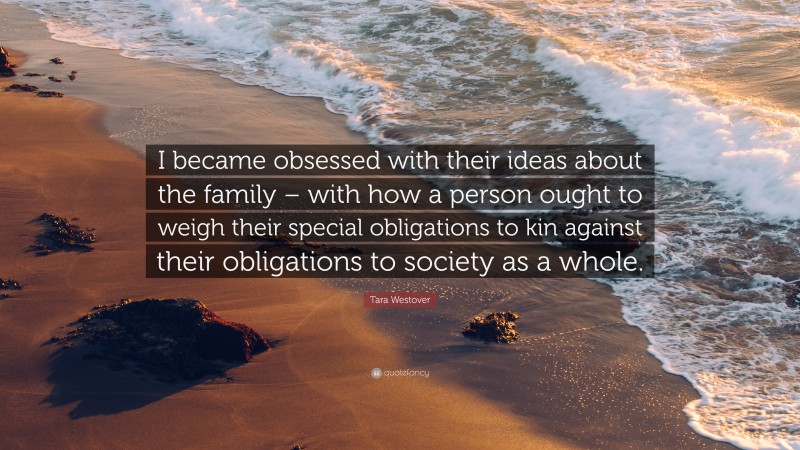 Tara Westover Quote: “I became obsessed with their ideas about the family – with how a person ought to weigh their special obligations to kin against their obligations to society as a whole.”