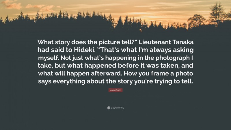 Alan Gratz Quote: “What story does the picture tell?” Lieutenant Tanaka had said to Hideki. “That’s what I’m always asking myself. Not just what’s happening in the photograph I take, but what happened before it was taken, and what will happen afterward. How you frame a photo says everything about the story you’re trying to tell.”