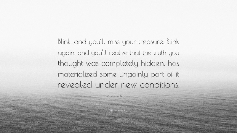 Adrienne Brodeur Quote: “Blink, and you’ll miss your treasure. Blink again, and you’ll realize that the truth you thought was completely hidden, has materialized some ungainly part of it revealed under new conditions.”