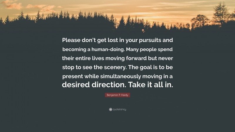 Benjamin P. Hardy Quote: “Please don’t get lost in your pursuits and becoming a human-doing. Many people spend their entire lives moving forward but never stop to see the scenery. The goal is to be present while simultaneously moving in a desired direction. Take it all in.”