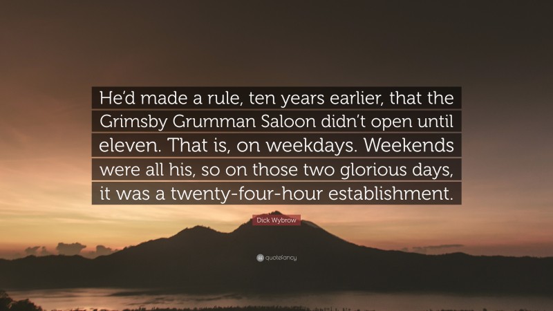 Dick Wybrow Quote: “He’d made a rule, ten years earlier, that the Grimsby Grumman Saloon didn’t open until eleven. That is, on weekdays. Weekends were all his, so on those two glorious days, it was a twenty-four-hour establishment.”