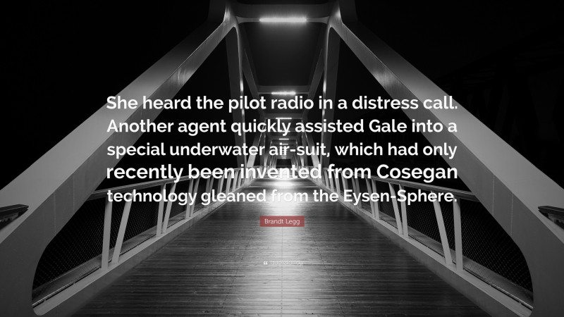 Brandt Legg Quote: “She heard the pilot radio in a distress call. Another agent quickly assisted Gale into a special underwater air-suit, which had only recently been invented from Cosegan technology gleaned from the Eysen-Sphere.”