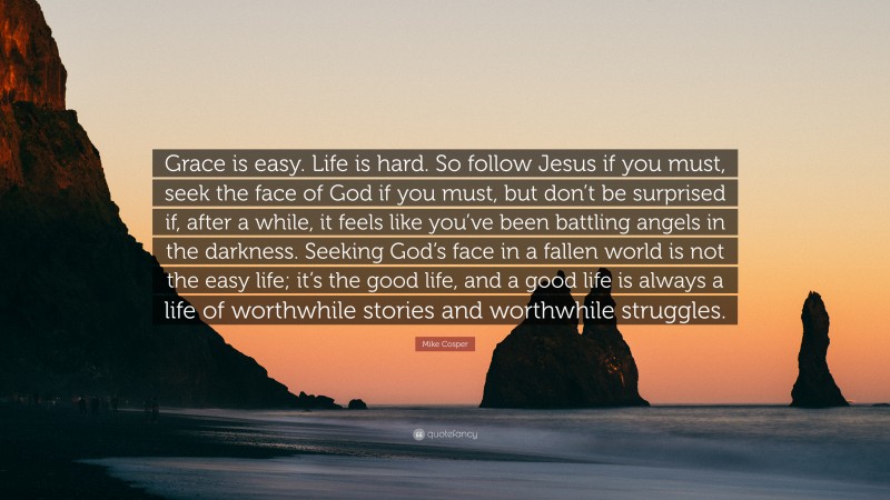 Mike Cosper Quote: “Grace is easy. Life is hard. So follow Jesus if you must, seek the face of God if you must, but don’t be surprised if, after a while, it feels like you’ve been battling angels in the darkness. Seeking God’s face in a fallen world is not the easy life; it’s the good life, and a good life is always a life of worthwhile stories and worthwhile struggles.”