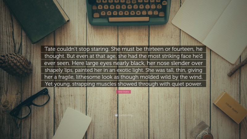 Delia Owens Quote: “Tate couldn’t stop staring. She must be thirteen or fourteen, he thought. But even at that age, she had the most striking face he’d ever seen. Here large eyes nearly black, her nose slender over shapely lips, painted her in an exotic light. She was tall, thin, giving her a fragile, lithesome look as though molded wild by the wind. Yet young, strapping muscles showed through with quiet power.”