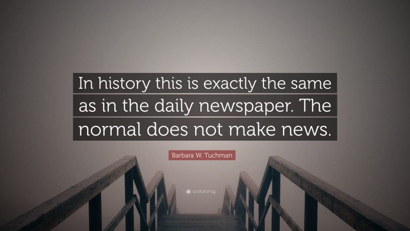 Barbara W. Tuchman Quote: “In history this is exactly the same as in the daily newspaper. The normal does not make news.”
