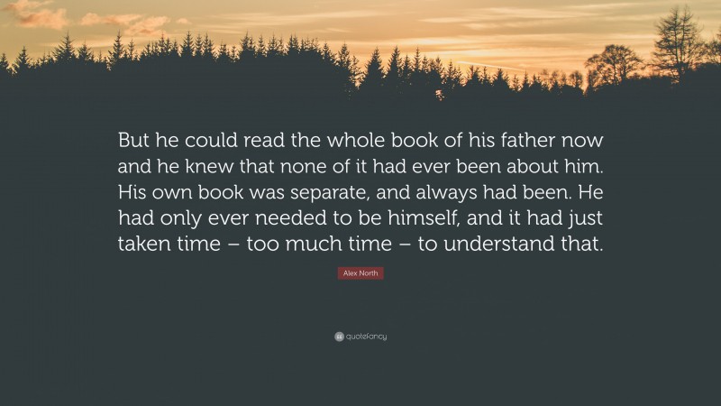 Alex North Quote: “But he could read the whole book of his father now and he knew that none of it had ever been about him. His own book was separate, and always had been. He had only ever needed to be himself, and it had just taken time – too much time – to understand that.”
