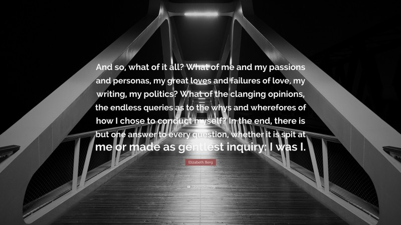 Elizabeth Berg Quote: “And so, what of it all? What of me and my passions and personas, my great loves and failures of love, my writing, my politics? What of the clanging opinions, the endless queries as to the whys and wherefores of how I chose to conduct myself? In the end, there is but one answer to every question, whether it is spit at me or made as gentlest inquiry: I was I.”