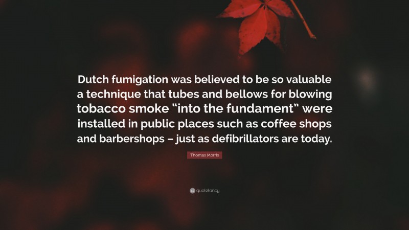 Thomas Morris Quote: “Dutch fumigation was believed to be so valuable a technique that tubes and bellows for blowing tobacco smoke “into the fundament” were installed in public places such as coffee shops and barbershops – just as defibrillators are today.”