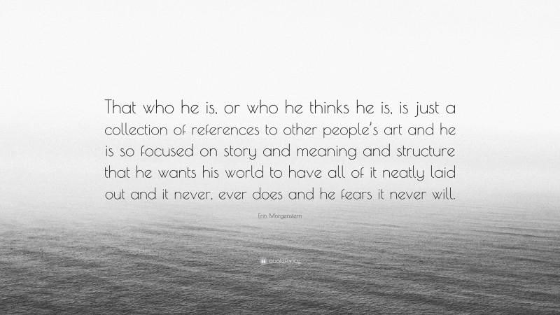 Erin Morgenstern Quote: “That who he is, or who he thinks he is, is just a collection of references to other people’s art and he is so focused on story and meaning and structure that he wants his world to have all of it neatly laid out and it never, ever does and he fears it never will.”