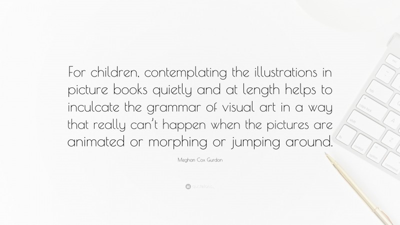 Meghan Cox Gurdon Quote: “For children, contemplating the illustrations in picture books quietly and at length helps to inculcate the grammar of visual art in a way that really can’t happen when the pictures are animated or morphing or jumping around.”