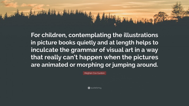 Meghan Cox Gurdon Quote: “For children, contemplating the illustrations in picture books quietly and at length helps to inculcate the grammar of visual art in a way that really can’t happen when the pictures are animated or morphing or jumping around.”