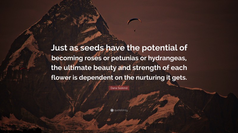 Dana Suskind Quote: “Just as seeds have the potential of becoming roses or petunias or hydrangeas, the ultimate beauty and strength of each flower is dependent on the nurturing it gets.”