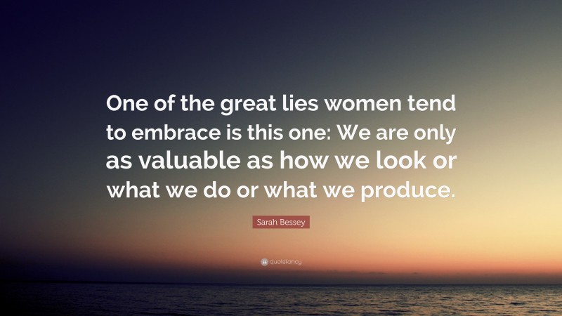 Sarah Bessey Quote: “One of the great lies women tend to embrace is this one: We are only as valuable as how we look or what we do or what we produce.”