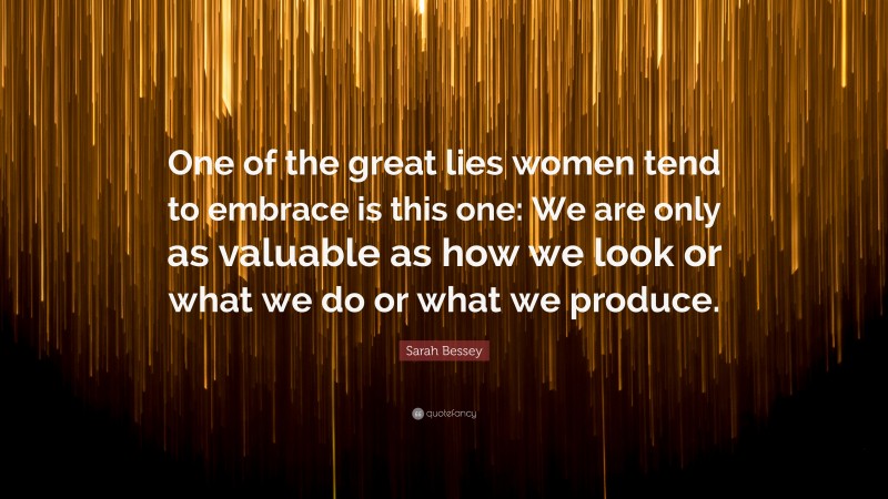 Sarah Bessey Quote: “One of the great lies women tend to embrace is this one: We are only as valuable as how we look or what we do or what we produce.”