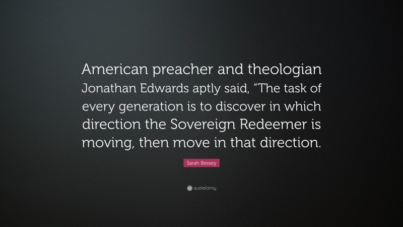 Sarah Bessey Quote: “American preacher and theologian Jonathan Edwards aptly said, “The task of every generation is to discover in which direction the Sovereign Redeemer is moving, then move in that direction.”