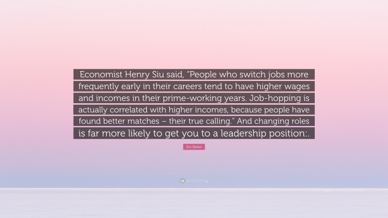 Eric Barker Quote: “Economist Henry Siu said, “People who switch jobs more frequently early in their careers tend to have higher wages and incomes in their prime-working years. Job-hopping is actually correlated with higher incomes, because people have found better matches – their true calling.” And changing roles is far more likely to get you to a leadership position:.”