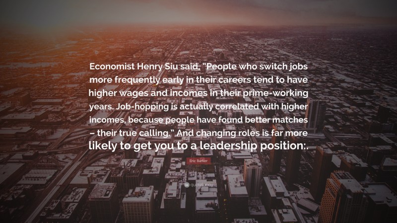 Eric Barker Quote: “Economist Henry Siu said, “People who switch jobs more frequently early in their careers tend to have higher wages and incomes in their prime-working years. Job-hopping is actually correlated with higher incomes, because people have found better matches – their true calling.” And changing roles is far more likely to get you to a leadership position:.”