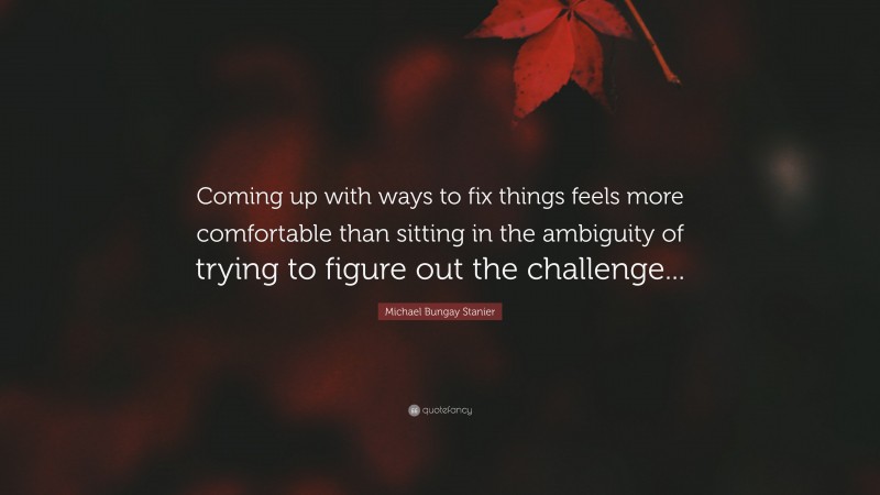 Michael Bungay Stanier Quote: “Coming up with ways to fix things feels more comfortable than sitting in the ambiguity of trying to figure out the challenge...”