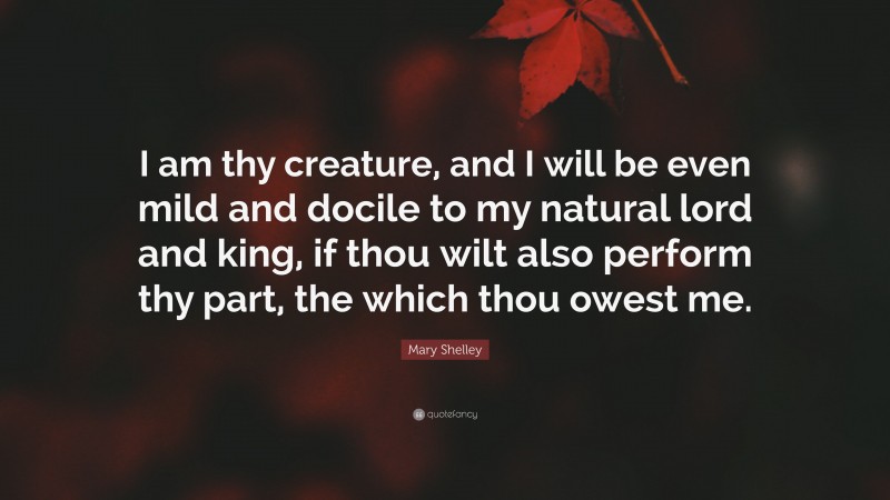 Mary Shelley Quote: “I am thy creature, and I will be even mild and docile to my natural lord and king, if thou wilt also perform thy part, the which thou owest me.”