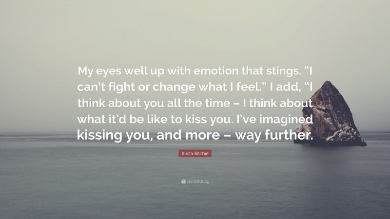 Krista Ritchie Quote: “My eyes well up with emotion that stings. “I can’t fight or change what I feel.” I add, “I think about you all the time – I think about what it’d be like to kiss you. I’ve imagined kissing you, and more – way further.”