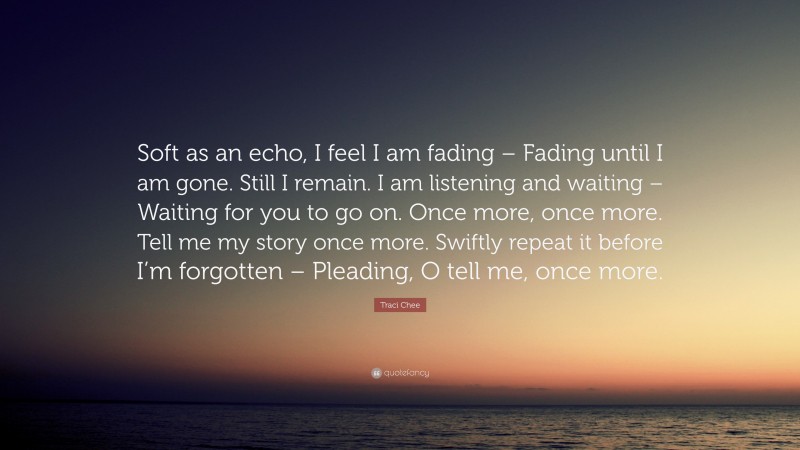 Traci Chee Quote: “Soft as an echo, I feel I am fading – Fading until I am gone. Still I remain. I am listening and waiting – Waiting for you to go on. Once more, once more. Tell me my story once more. Swiftly repeat it before I’m forgotten – Pleading, O tell me, once more.”