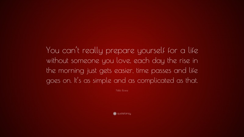 Nikki Rowe Quote: “You can’t really prepare yourself for a life without someone you love, each day the rise in the morning just gets easier, time passes and life goes on. It’s as simple and as complicated as that.”