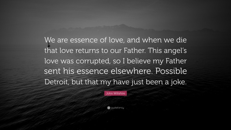 John Wiltshire Quote: “We are essence of love, and when we die that love returns to our Father. This angel’s love was corrupted, so I believe my Father sent his essence elsewhere. Possible Detroit, but that my have just been a joke.”