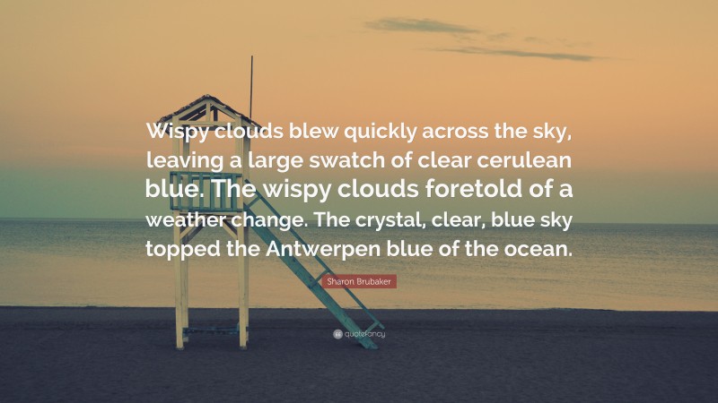 Sharon Brubaker Quote: “Wispy clouds blew quickly across the sky, leaving a large swatch of clear cerulean blue. The wispy clouds foretold of a weather change. The crystal, clear, blue sky topped the Antwerpen blue of the ocean.”