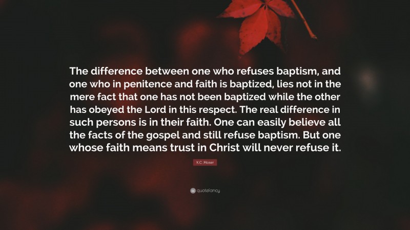 K.C. Moser Quote: “The difference between one who refuses baptism, and one who in penitence and faith is baptized, lies not in the mere fact that one has not been baptized while the other has obeyed the Lord in this respect. The real difference in such persons is in their faith. One can easily believe all the facts of the gospel and still refuse baptism. But one whose faith means trust in Christ will never refuse it.”