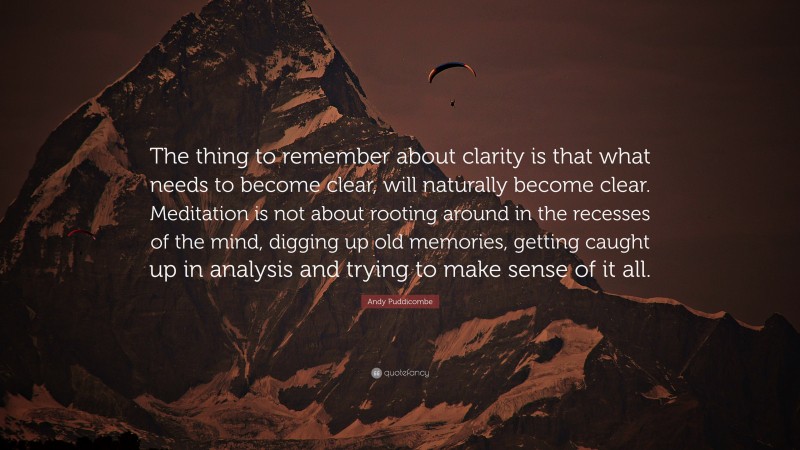 Andy Puddicombe Quote: “The thing to remember about clarity is that what needs to become clear, will naturally become clear. Meditation is not about rooting around in the recesses of the mind, digging up old memories, getting caught up in analysis and trying to make sense of it all.”