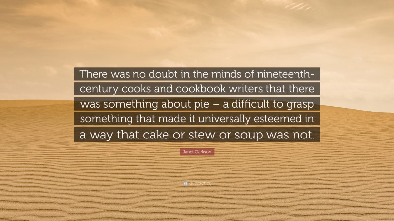 Janet Clarkson Quote: “There was no doubt in the minds of nineteenth-century cooks and cookbook writers that there was something about pie – a difficult to grasp something that made it universally esteemed in a way that cake or stew or soup was not.”