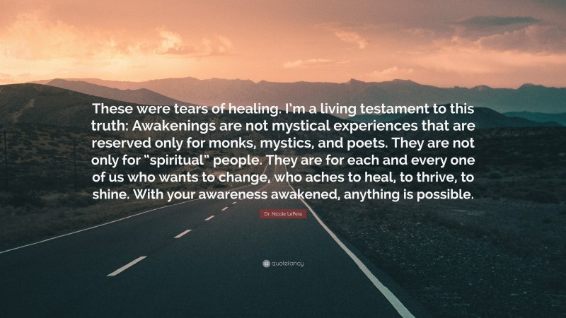 Dr. Nicole LePera Quote: “These were tears of healing. I’m a living testament to this truth: Awakenings are not mystical experiences that are reserved only for monks, mystics, and poets. They are not only for “spiritual” people. They are for each and every one of us who wants to change, who aches to heal, to thrive, to shine. With your awareness awakened, anything is possible.”
