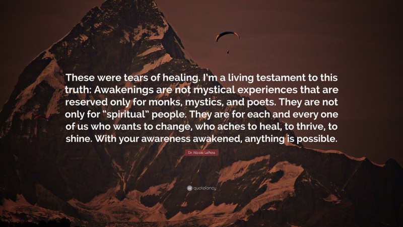 Dr. Nicole LePera Quote: “These were tears of healing. I’m a living testament to this truth: Awakenings are not mystical experiences that are reserved only for monks, mystics, and poets. They are not only for “spiritual” people. They are for each and every one of us who wants to change, who aches to heal, to thrive, to shine. With your awareness awakened, anything is possible.”