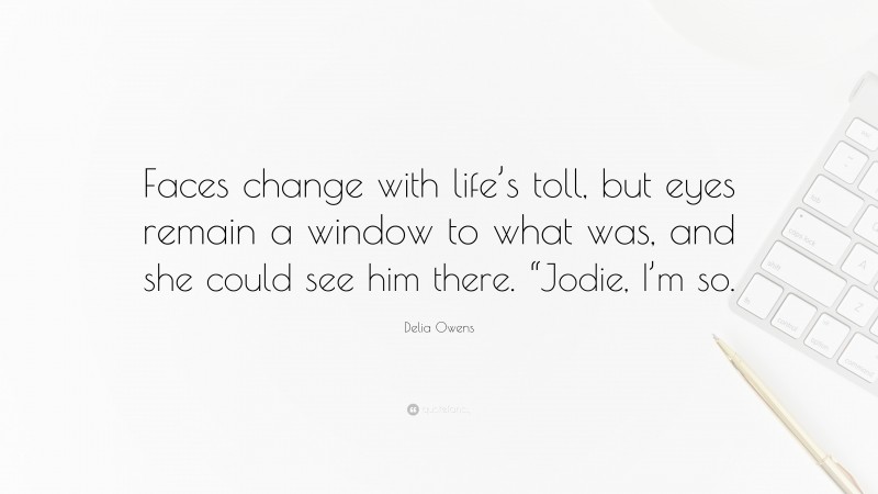 Delia Owens Quote: “Faces change with life’s toll, but eyes remain a window to what was, and she could see him there. “Jodie, I’m so.”