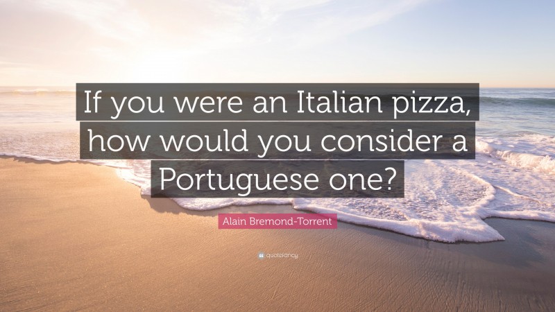 Alain Bremond-Torrent Quote: “If you were an Italian pizza, how would you consider a Portuguese one?”