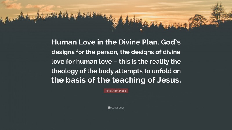 Pope John Paul II Quote: “Human Love in the Divine Plan. God’s designs for the person, the designs of divine love for human love – this is the reality the theology of the body attempts to unfold on the basis of the teaching of Jesus.”