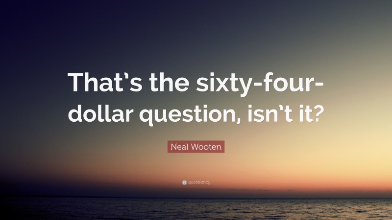 Neal Wooten Quote: “That’s the sixty-four-dollar question, isn’t it?”