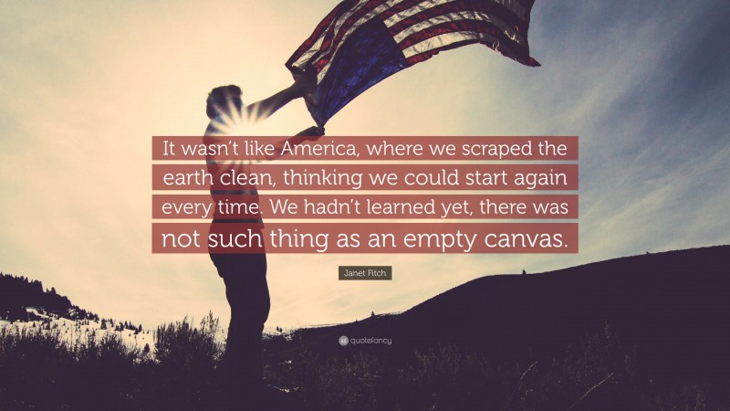 Janet Fitch Quote: “It wasn’t like America, where we scraped the earth clean, thinking we could start again every time. We hadn’t learned yet, there was not such thing as an empty canvas.”