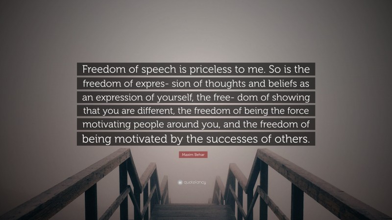 Maxim Behar Quote: “Freedom of speech is priceless to me. So is the freedom of expres- sion of thoughts and beliefs as an expression of yourself, the free- dom of showing that you are different, the freedom of being the force motivating people around you, and the freedom of being motivated by the successes of others.”