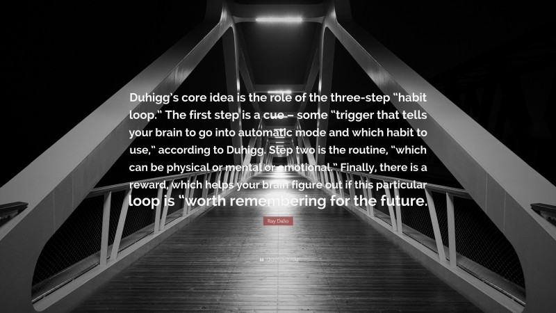 Ray Dalio Quote: “Duhigg’s core idea is the role of the three-step “habit loop.” The first step is a cue – some “trigger that tells your brain to go into automatic mode and which habit to use,” according to Duhigg. Step two is the routine, “which can be physical or mental or emotional.” Finally, there is a reward, which helps your brain figure out if this particular loop is “worth remembering for the future.”