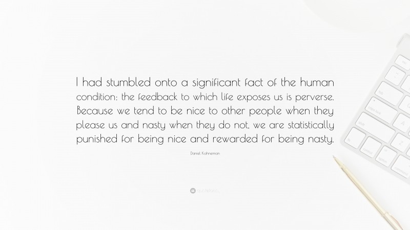 Daniel Kahneman Quote: “I had stumbled onto a significant fact of the human condition: the feedback to which life exposes us is perverse. Because we tend to be nice to other people when they please us and nasty when they do not, we are statistically punished for being nice and rewarded for being nasty.”