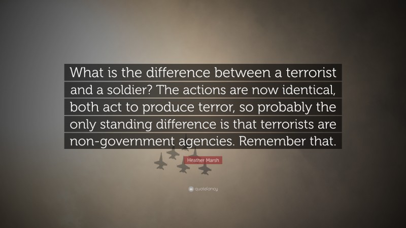 Heather Marsh Quote: “What is the difference between a terrorist and a soldier? The actions are now identical, both act to produce terror, so probably the only standing difference is that terrorists are non-government agencies. Remember that.”