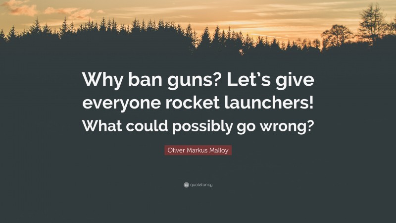 Oliver Markus Malloy Quote: “Why ban guns? Let’s give everyone rocket launchers! What could possibly go wrong?”