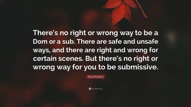 Nora Phoenix Quote: “There’s no right or wrong way to be a Dom or a sub. There are safe and unsafe ways, and there are right and wrong for certain scenes. But there’s no right or wrong way for you to be submissive.”