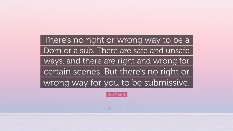 Nora Phoenix Quote: “There’s no right or wrong way to be a Dom or a sub. There are safe and unsafe ways, and there are right and wrong for certain scenes. But there’s no right or wrong way for you to be submissive.”