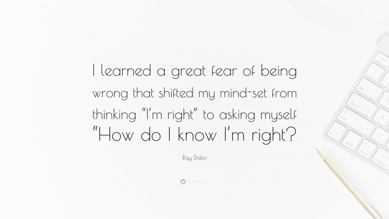 Ray Dalio Quote: “I learned a great fear of being wrong that shifted my mind-set from thinking “I’m right” to asking myself “How do I know I’m right?”