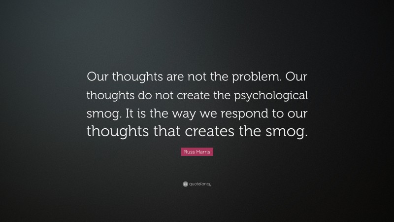 Russ Harris Quote: “Our thoughts are not the problem. Our thoughts do not create the psychological smog. It is the way we respond to our thoughts that creates the smog.”