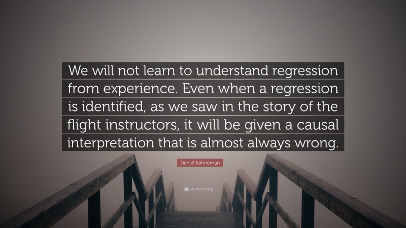 Daniel Kahneman Quote: “We will not learn to understand regression from experience. Even when a regression is identified, as we saw in the story of the flight instructors, it will be given a causal interpretation that is almost always wrong.”